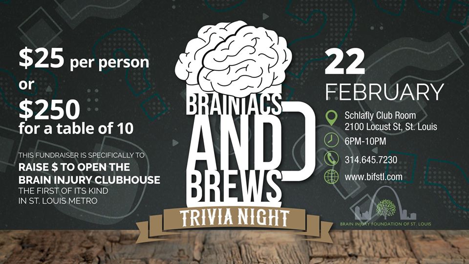 Brainiacs and Brews Trivia Night - February from 6:00PM - 10:00PM - $25/Person or $250/Table - This fundraiser is specifically to raise money to open the brain injury clubhouse - the first of its kind in the St. Louis Metro Area.